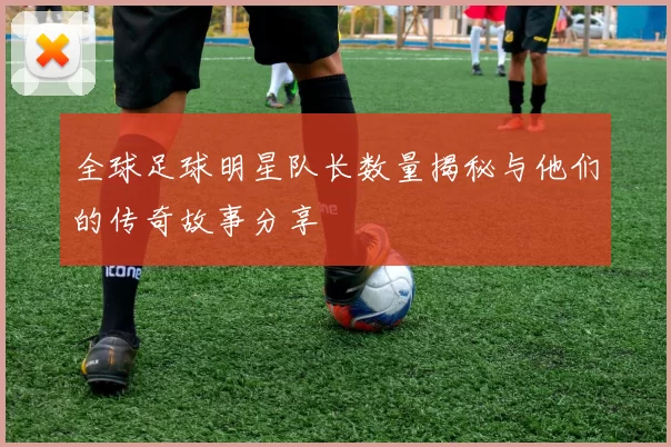 全球足球明星队长数量揭秘与他们的传奇故事分享