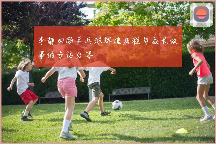 李静回顾乒乓球辉煌历程与成长故事的专访分享