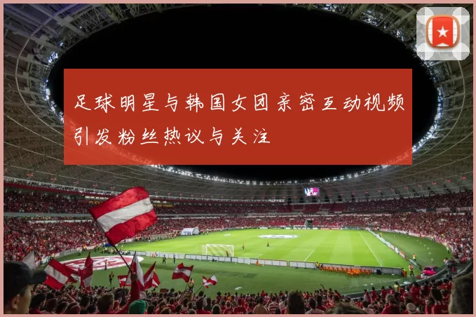 足球明星与韩国女团亲密互动视频引发粉丝热议与关注