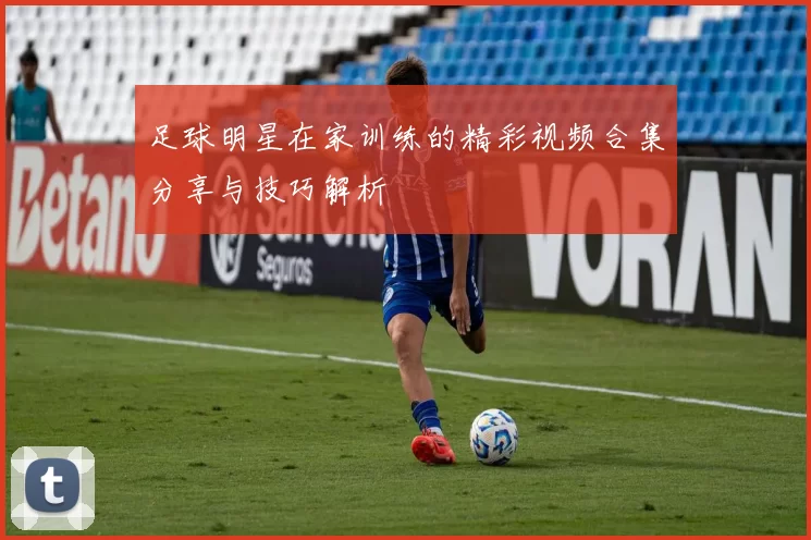 足球明星在家训练的精彩视频合集分享与技巧解析