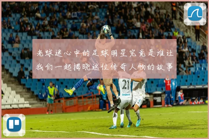 老球迷心中的足球明星究竟是谁让我们一起揭晓这位传奇人物的故事
