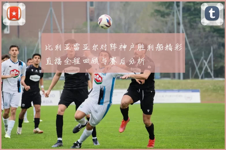 比利亚雷亚尔对阵神户胜利船精彩直播全程回顾与赛后分析