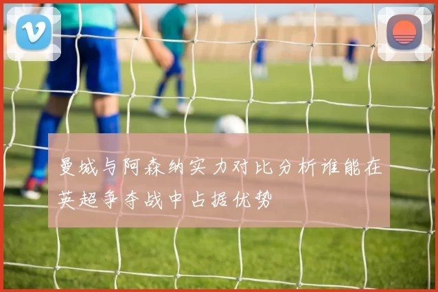 曼城与阿森纳实力对比分析谁能在英超争夺战中占据优势