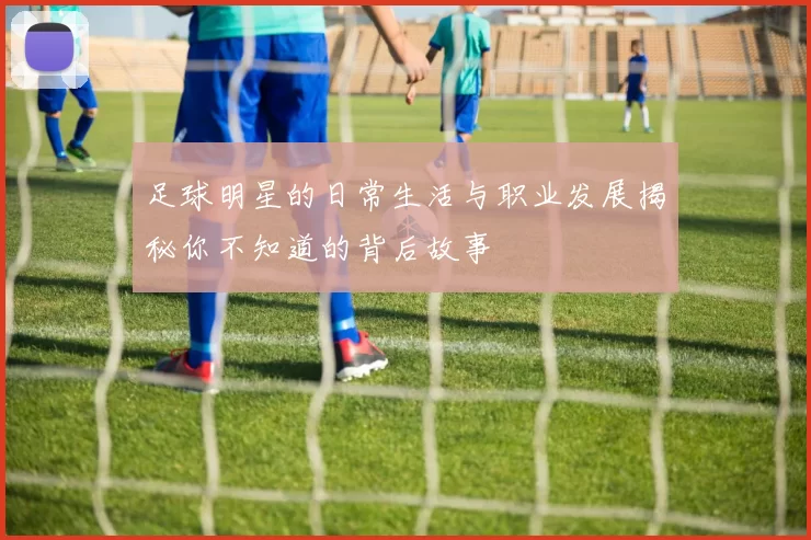 足球明星的日常生活与职业发展揭秘你不知道的背后故事