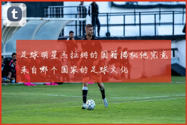 足球明星杰拉姆的国籍揭秘他究竟来自哪个国家的足球文化