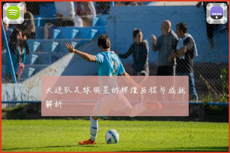 大连队足球明星的辉煌历程与成就解析