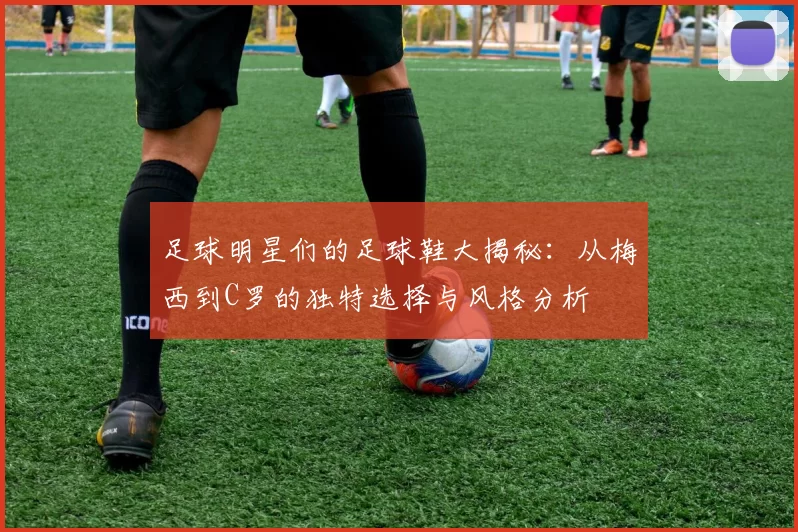足球明星们的足球鞋大揭秘：从梅西到C罗的独特选择与风格分析
