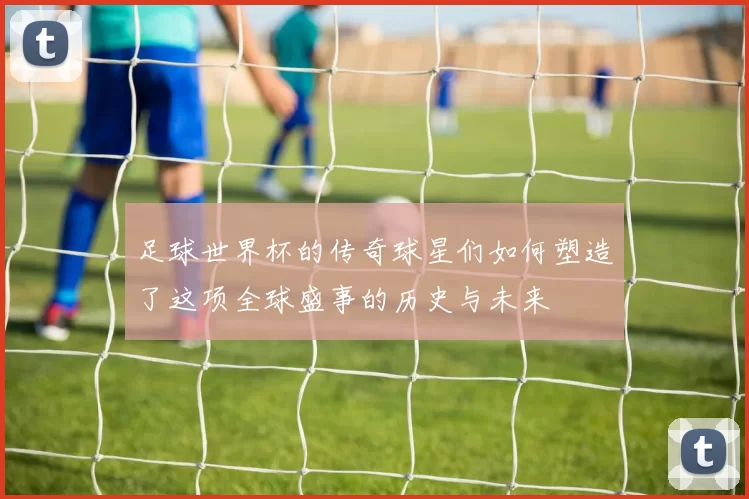 足球世界杯的传奇球星们如何塑造了这项全球盛事的历史与未来