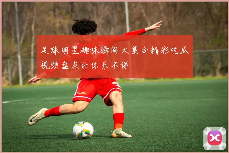 足球明星趣味瞬间大集合精彩吃瓜视频盘点让你乐不停