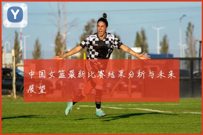 中国女篮最新比赛结果分析与未来展望