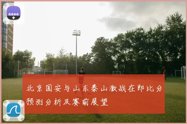 北京国安与山东泰山激战在即比分预测分析及赛前展望