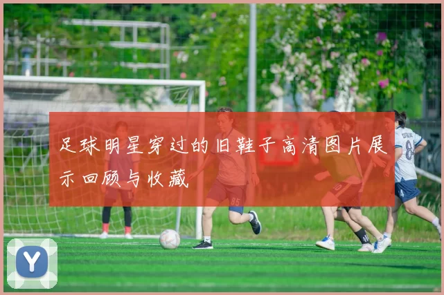 足球明星穿过的旧鞋子高清图片展示回顾与收藏