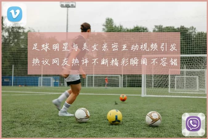 足球明星与美女亲密互动视频引发热议网友热评不断精彩瞬间不容错过