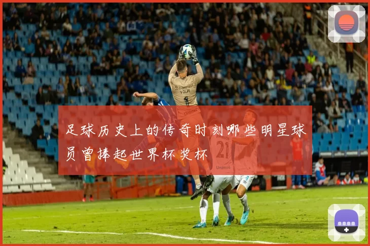 足球历史上的传奇时刻哪些明星球员曾捧起世界杯奖杯