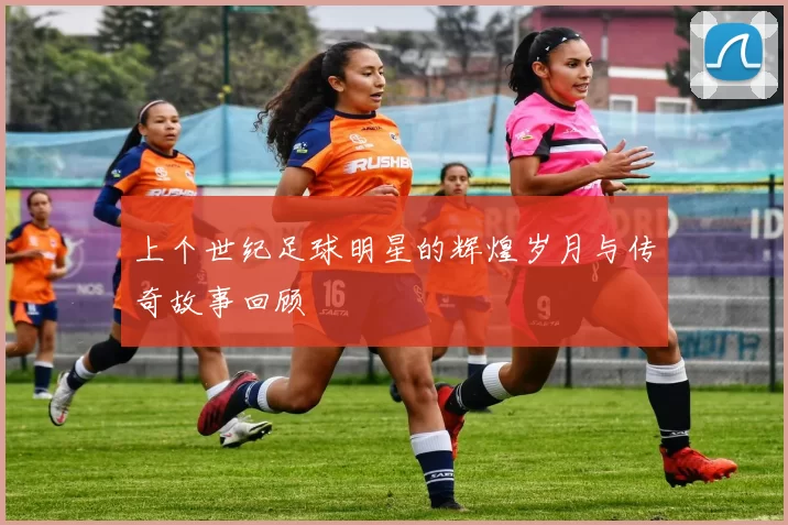 上个世纪足球明星的辉煌岁月与传奇故事回顾