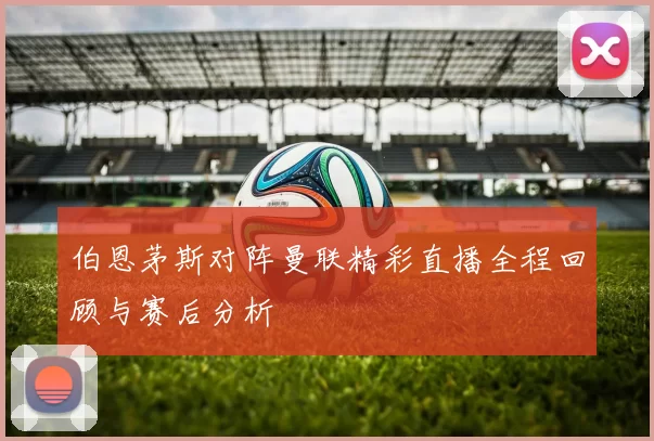 伯恩茅斯对阵曼联精彩直播全程回顾与赛后分析