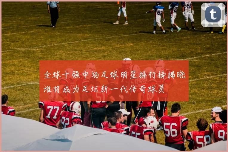 全球十强中场足球明星排行榜揭晓谁将成为足坛新一代传奇球员