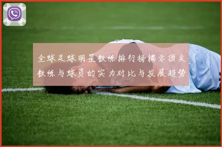 全球足球明星教练排行榜揭示顶尖教练与球员的实力对比与发展趋势