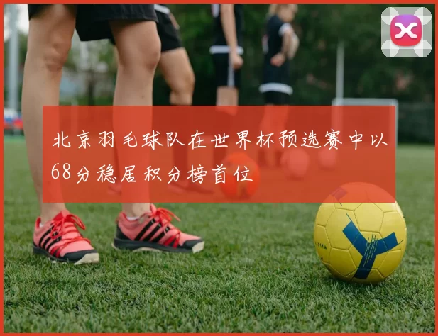北京羽毛球队在世界杯预选赛中以68分稳居积分榜首位