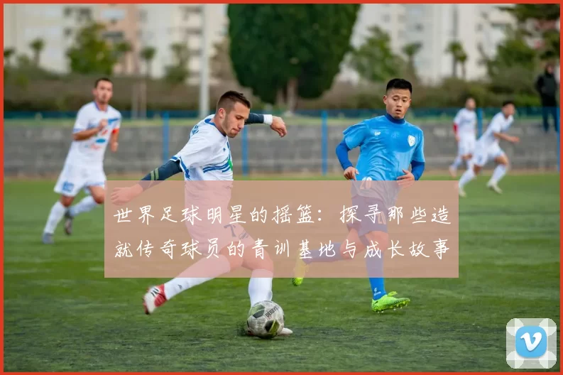 世界足球明星的摇篮：探寻那些造就传奇球员的青训基地与成长故事