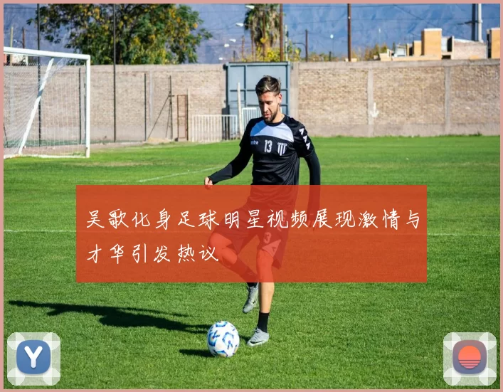 吴歌化身足球明星视频展现激情与才华引发热议