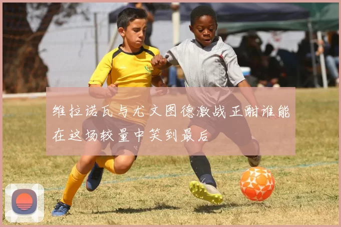 维拉诺瓦与尤文图德激战正酣谁能在这场较量中笑到最后
