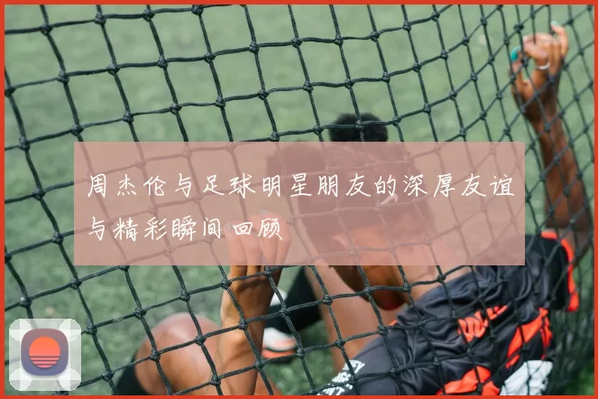 周杰伦与足球明星朋友的深厚友谊与精彩瞬间回顾
