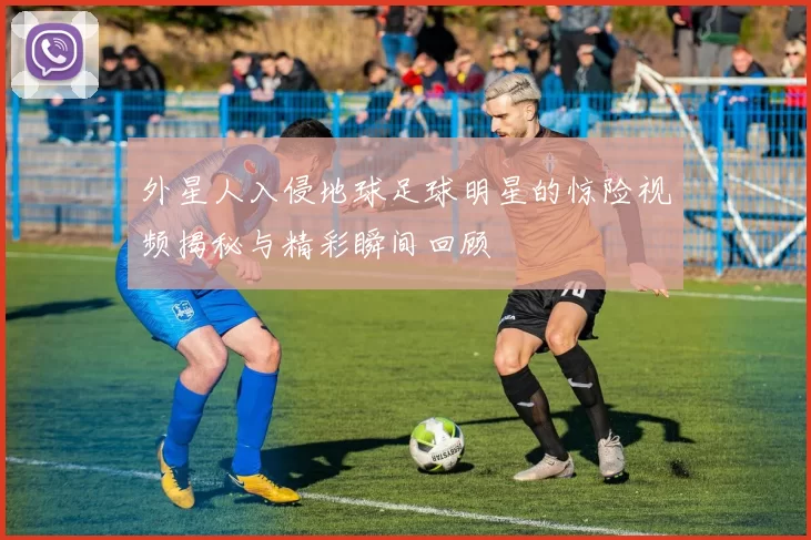 外星人入侵地球足球明星的惊险视频揭秘与精彩瞬间回顾