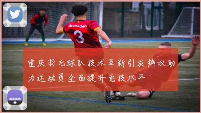 重庆羽毛球队技术革新引发热议助力运动员全面提升竞技水平