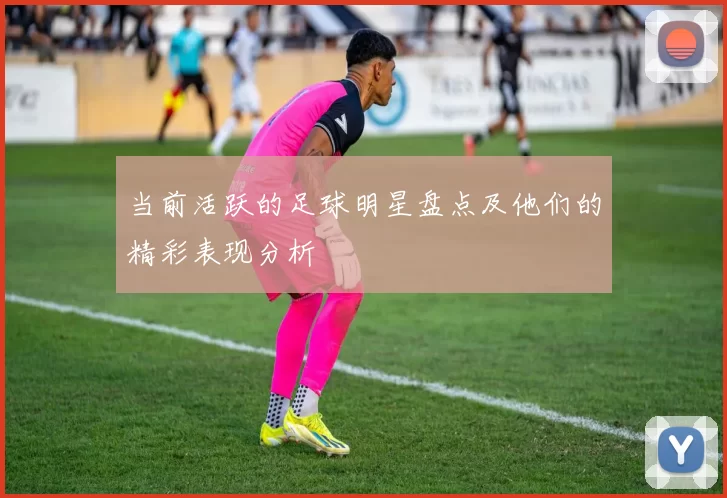 当前活跃的足球明星盘点及他们的精彩表现分析