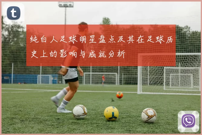 纯白人足球明星盘点及其在足球历史上的影响与成就分析