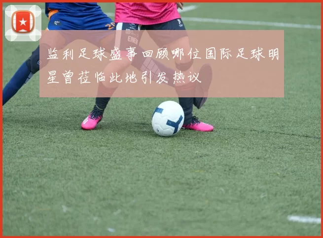监利足球盛事回顾哪位国际足球明星曾莅临此地引发热议
