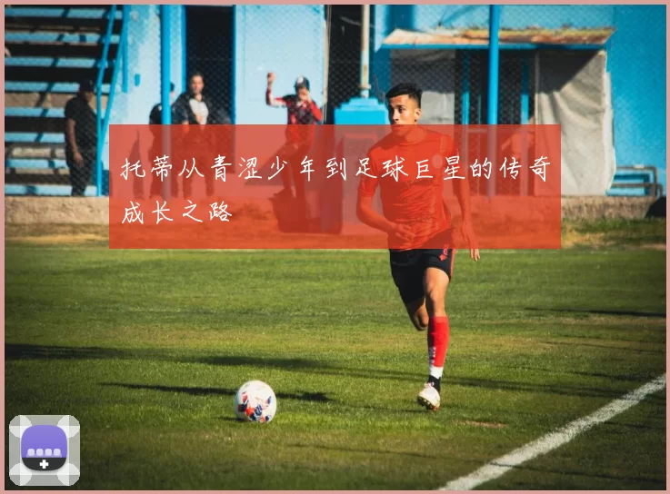 托蒂从青涩少年到足球巨星的传奇成长之路