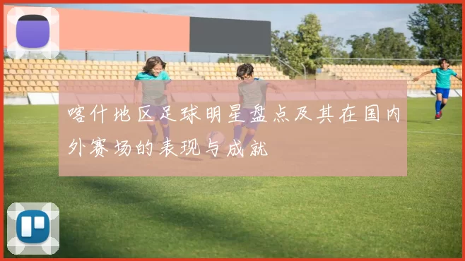 喀什地区足球明星盘点及其在国内外赛场的表现与成就