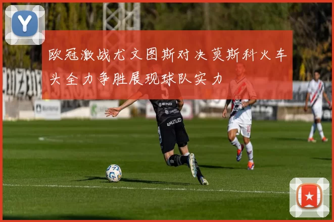 欧冠激战尤文图斯对决莫斯科火车头全力争胜展现球队实力