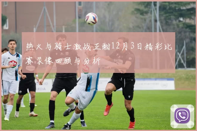 热火与骑士激战正酣12月3日精彩比赛录像回顾与分析