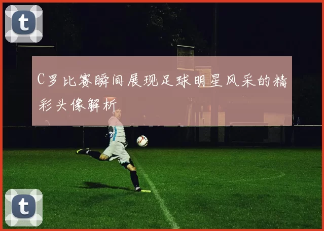 C罗比赛瞬间展现足球明星风采的精彩头像解析