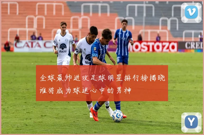 全球最帅进攻足球明星排行榜揭晓谁将成为球迷心中的男神