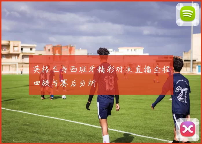 英格兰与西班牙精彩对决直播全程回顾与赛后分析