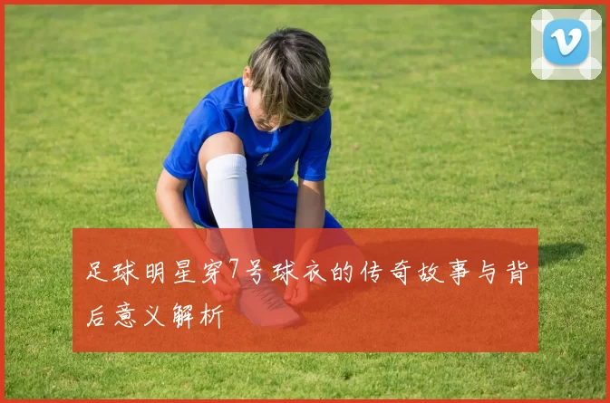 足球明星穿7号球衣的传奇故事与背后意义解析