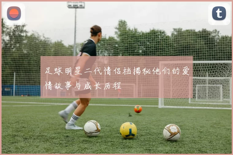 足球明星二代情侣档揭秘他们的爱情故事与成长历程