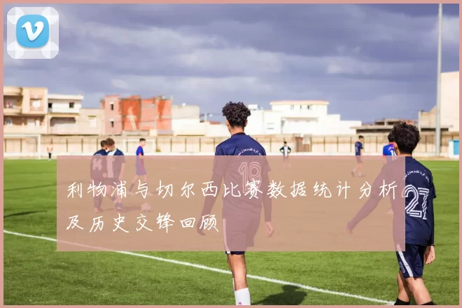 利物浦与切尔西比赛数据统计分析及历史交锋回顾
