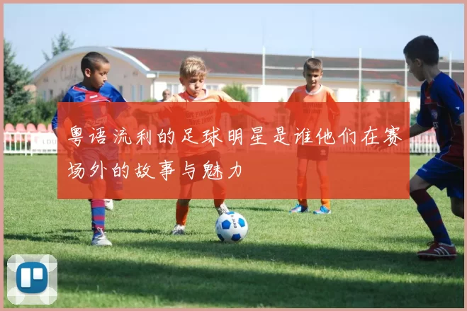 粤语流利的足球明星是谁他们在赛场外的故事与魅力