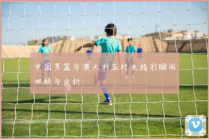 中国男篮与澳大利亚对决精彩瞬间回顾与分析