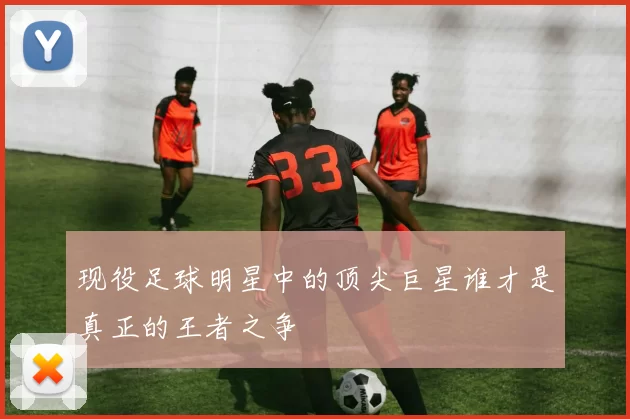 现役足球明星中的顶尖巨星谁才是真正的王者之争
