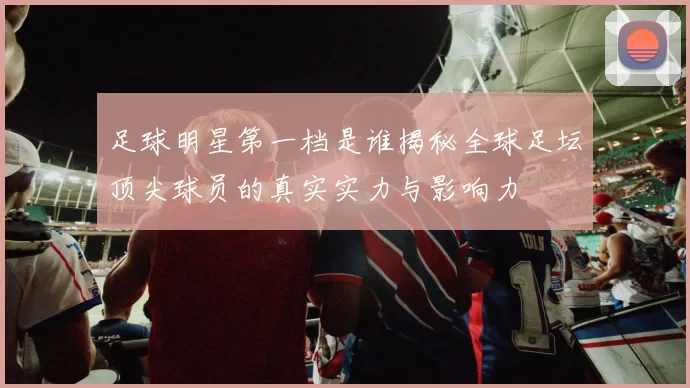足球明星第一档是谁揭秘全球足坛顶尖球员的真实实力与影响力