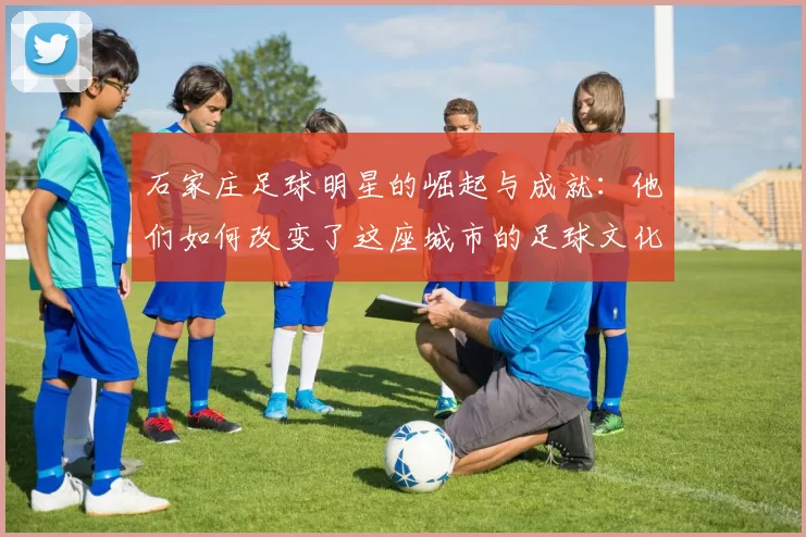 石家庄足球明星的崛起与成就：他们如何改变了这座城市的足球文化