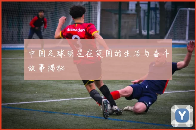 中国足球明星在英国的生活与奋斗故事揭秘
