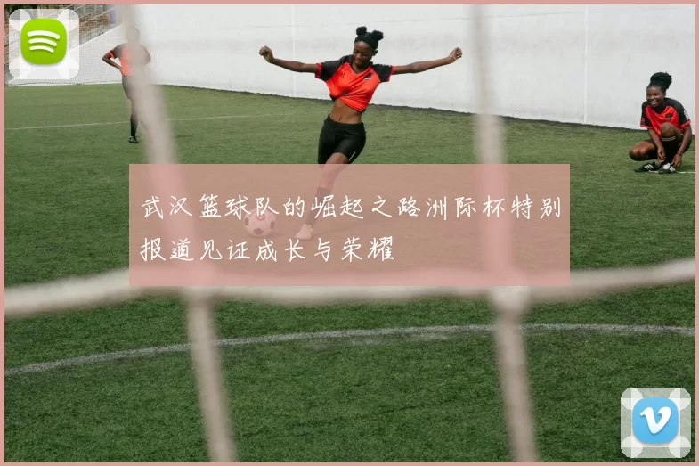 武汉篮球队的崛起之路洲际杯特别报道见证成长与荣耀