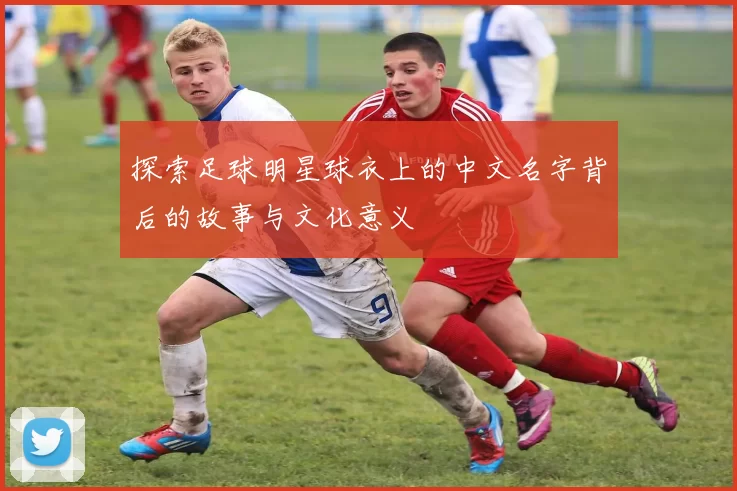 探索足球明星球衣上的中文名字背后的故事与文化意义